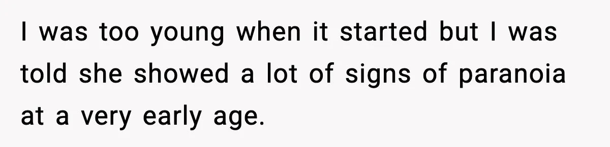 Parents Reached Out After 10 Years, Only After Their Other Child Was Institutionalized I was too young when it started but I was told she showed a lot of signs of paranoia at a very early age.