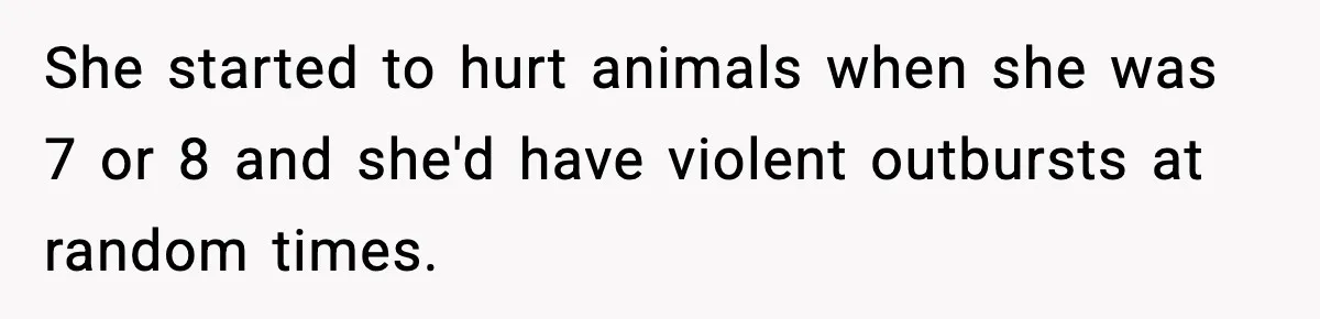 Parents Reached Out After 10 Years, Only After Their Other Child Was Institutionalized She started to hurt animals when she was 7 or 8 and she'd have violent outbursts at random times.