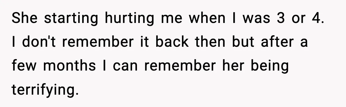Parents Reached Out After 10 Years, Only After Their Other Child Was Institutionalized She starting hurting me when I was 3 or 4. I don't remember it back then but after a few months I can remember her being terrifying.