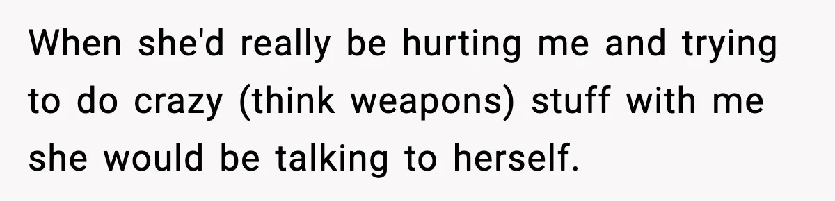Parents Reached Out After 10 Years, Only After Their Other Child Was Institutionalized When she'd really be hurting me and trying to do crazy (think weapons) stuff with me she would be talking to herself.