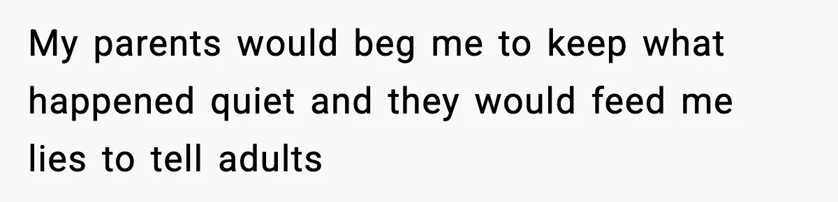 Parents Reached Out After 10 Years, Only After Their Other Child Was Institutionalized My parents would beg me to keep what happened quiet and they would feed me lies to tell adults