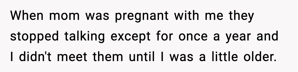 Parents Reached Out After 10 Years, Only After Their Other Child Was Institutionalized When mom was pregnant with me they stopped talking except for once a year and I didn't meet them until I was a little older.
