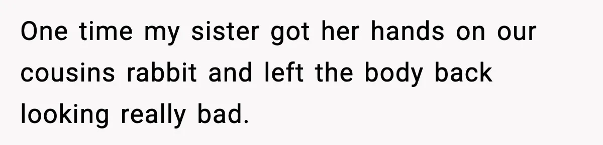 Parents Reached Out After 10 Years, Only After Their Other Child Was Institutionalized One time my sister got her hands on our cousins rabbit and left the body back looking really bad.