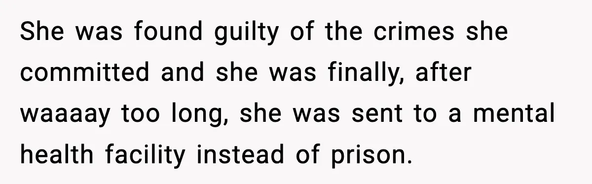 Parents Reached Out After 10 Years, Only After Their Other Child Was Institutionalized She was found guilty of the crimes she committed and she was finally, after waaaay too long, she was sent to a mental health facility instead of prison.