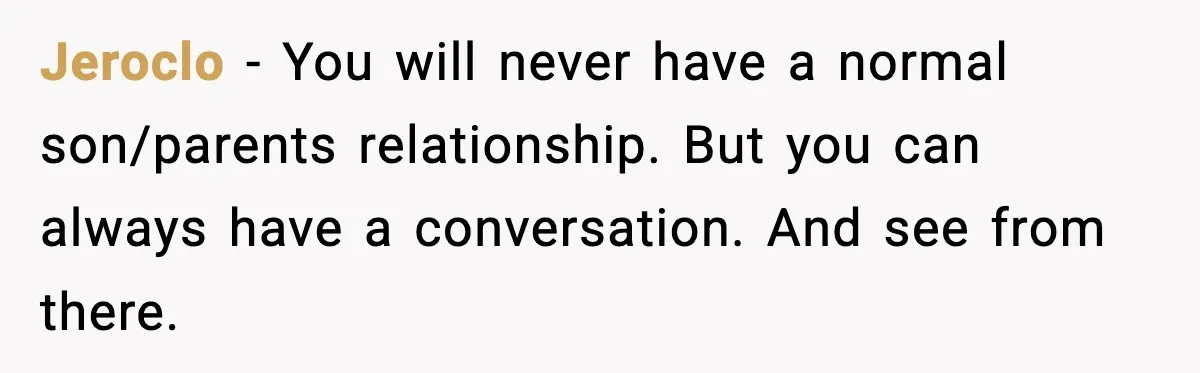 Parents Reached Out After 10 Years, Only After Their Other Child Was Institutionalized Jeroclo − You will never have a normal son/parents relationship. But you can always have a conversation. And see from there.