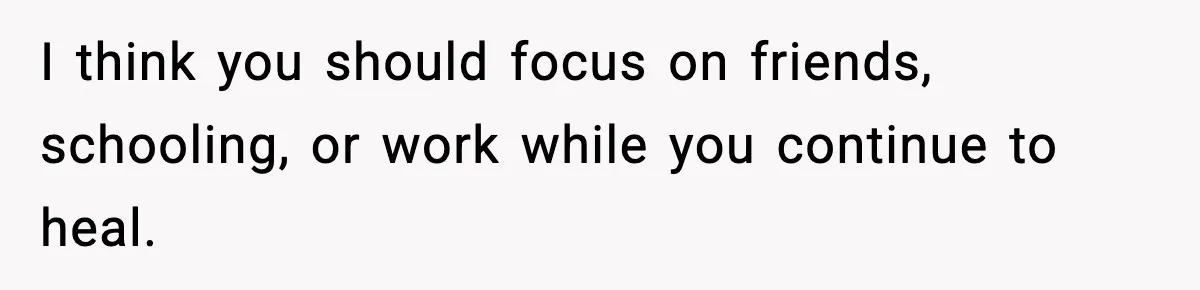 Parents Reached Out After 10 Years, Only After Their Other Child Was Institutionalized I think you should focus on friends, schooling, or work while you continue to heal.