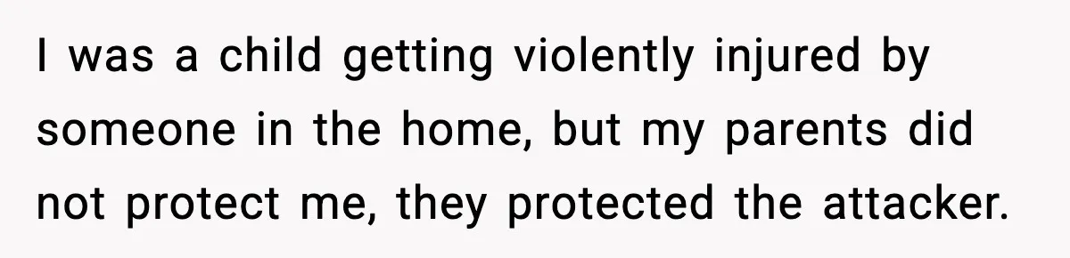 Parents Reached Out After 10 Years, Only After Their Other Child Was Institutionalized I was a child getting violently injured by someone in the home, but my parents did not protect me, they protected the attacker.