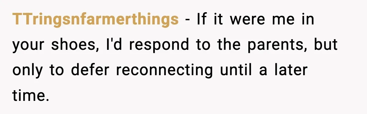 Parents Reached Out After 10 Years, Only After Their Other Child Was Institutionalized TTringsnfarmerthings − If it were me in your shoes, I'd respond to the parents, but only to defer reconnecting until a later time.