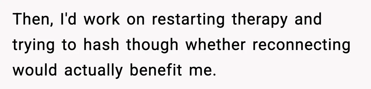 Parents Reached Out After 10 Years, Only After Their Other Child Was Institutionalized Then, I'd work on restarting therapy and trying to hash though whether reconnecting would actually benefit me.