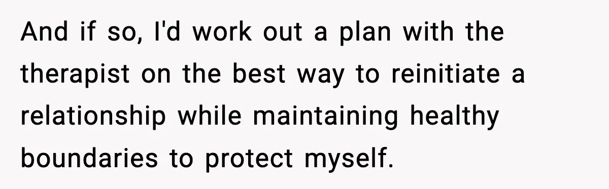 Parents Reached Out After 10 Years, Only After Their Other Child Was Institutionalized And if so, I'd work out a plan with the therapist on the best way to reinitiate a relationship while maintaining healthy boundaries to protect myself.