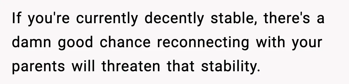 Parents Reached Out After 10 Years, Only After Their Other Child Was Institutionalized If you're currently decently stable, there's a damn good chance reconnecting with your parents will threaten that stability.