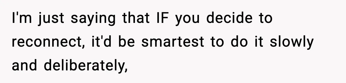 Parents Reached Out After 10 Years, Only After Their Other Child Was Institutionalized I'm just saying that IF you decide to reconnect, it'd be smartest to do it slowly and deliberately,
