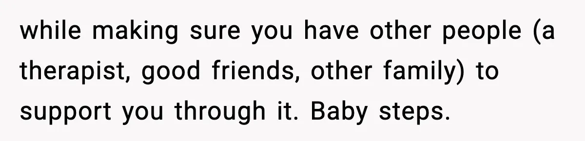 Parents Reached Out After 10 Years, Only After Their Other Child Was Institutionalized while making sure you have other people (a therapist, good friends, other family) to support you through it. Baby steps.