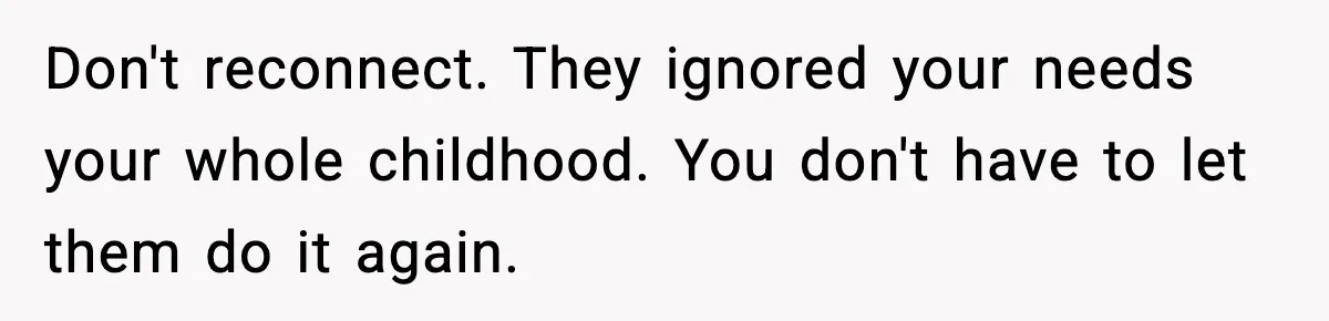 Parents Reached Out After 10 Years, Only After Their Other Child Was Institutionalized Don't reconnect. They ignored your needs your whole childhood. You don't have to let them do it again.