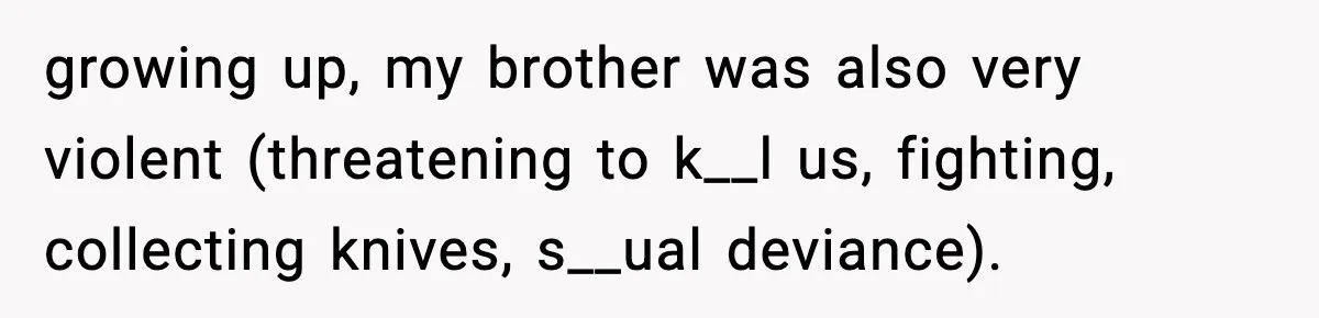 Parents Reached Out After 10 Years, Only After Their Other Child Was Institutionalized growing up, my brother was also very violent (threatening to k__l us, fighting, collecting knives, s__ual deviance).