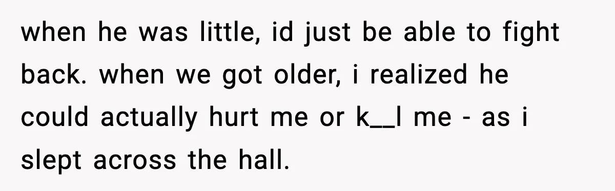 Parents Reached Out After 10 Years, Only After Their Other Child Was Institutionalized when he was little, id just be able to fight back. when we got older, i realized he could actually hurt me or k__l me - as i slept across...