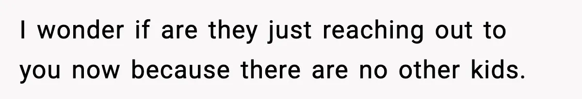 Parents Reached Out After 10 Years, Only After Their Other Child Was Institutionalized I wonder if are they just reaching out to you now because there are no other kids.