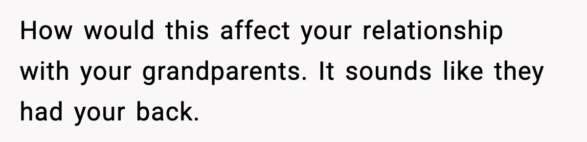 Parents Reached Out After 10 Years, Only After Their Other Child Was Institutionalized How would this affect your relationship with your grandparents. It sounds like they had your back.