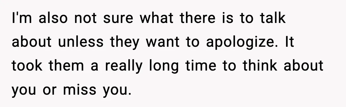 Parents Reached Out After 10 Years, Only After Their Other Child Was Institutionalized I'm also not sure what there is to talk about unless they want to apologize. It took them a really long time to think about you or miss you.
