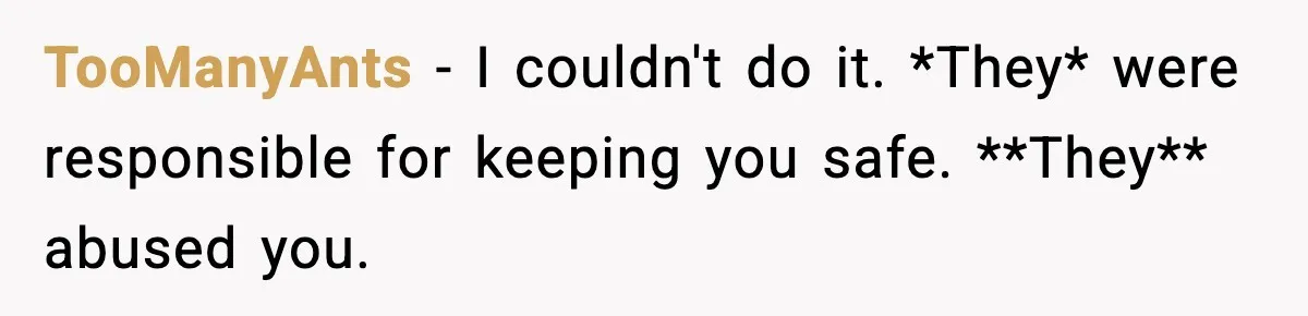 Parents Reached Out After 10 Years, Only After Their Other Child Was Institutionalized TooManyAnts − I couldn't do it. *They* were responsible for keeping you safe. **They** abused you.