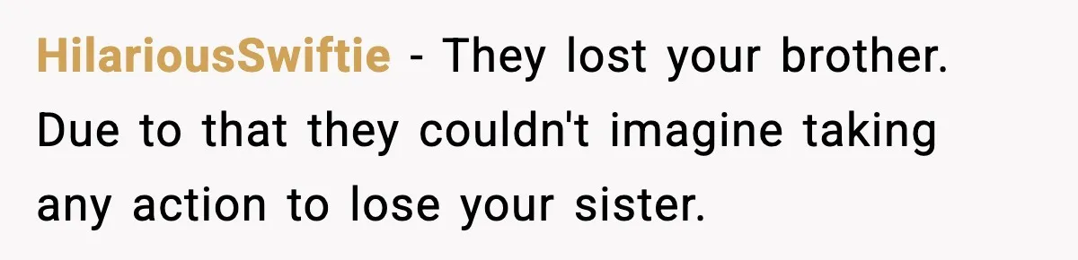 Parents Reached Out After 10 Years, Only After Their Other Child Was Institutionalized HilariousSwiftie − They lost your brother. Due to that they couldn't imagine taking any action to lose your sister.