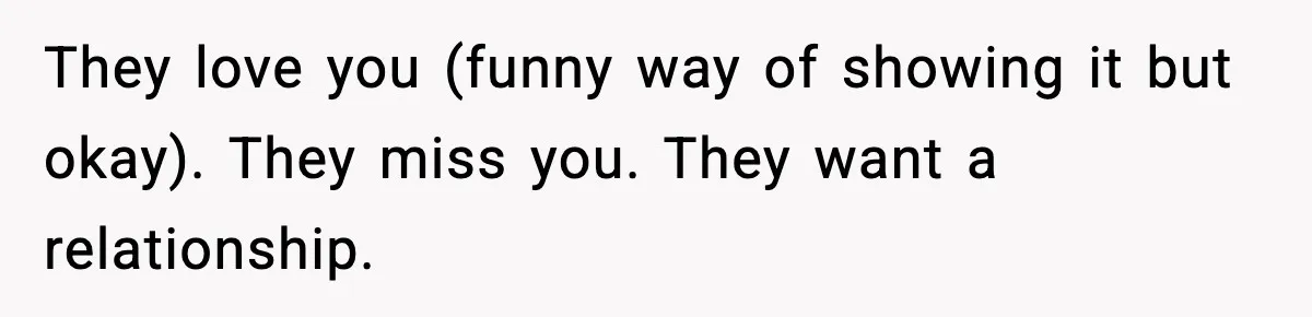 Parents Reached Out After 10 Years, Only After Their Other Child Was Institutionalized They love you (funny way of showing it but okay). They miss you. They want a relationship.