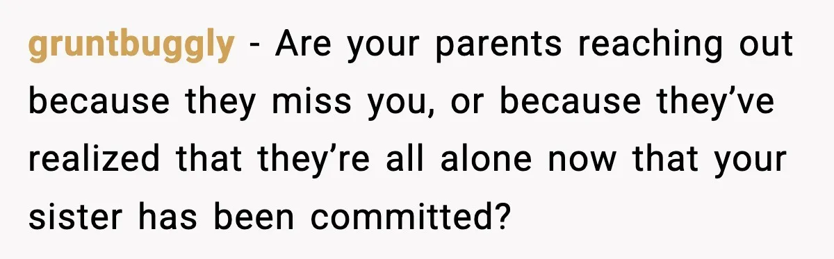 Parents Reached Out After 10 Years, Only After Their Other Child Was Institutionalized gruntbuggly − Are your parents reaching out because they miss you, or because they’ve realized that they’re all alone now that your sister has been committed?