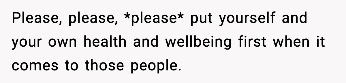 Parents Reached Out After 10 Years, Only After Their Other Child Was Institutionalized Please, please, *please* put yourself and your own health and wellbeing first when it comes to those people.