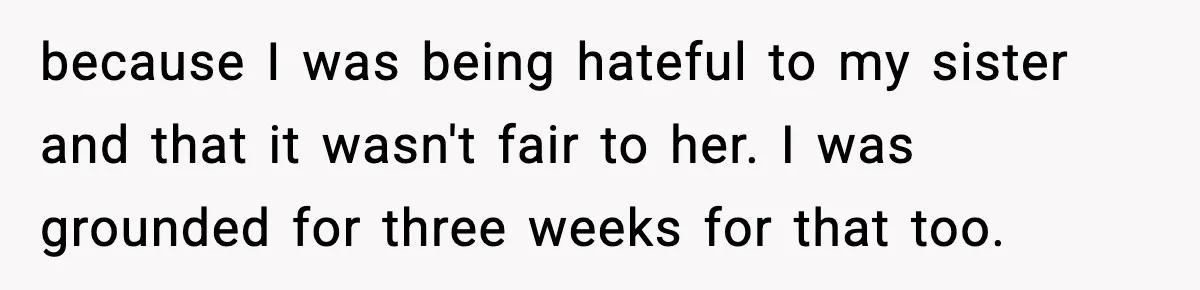 Parents Treated Their “Miracle Child” Like Royalty, Then Blamed Their Other Daughter For Leaving because I was being hateful to my sister and that it wasn't fair to her. I was grounded for three weeks for that too.