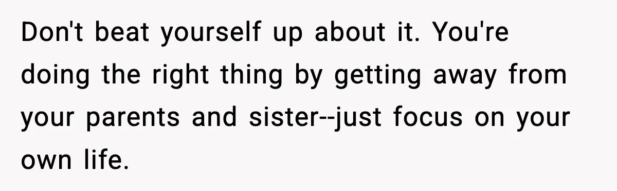 Parents Treated Their “Miracle Child” Like Royalty, Then Blamed Their Other Daughter For Leaving Don't beat yourself up about it. You're doing the right thing by getting away from your parents and sister--just focus on your own life.