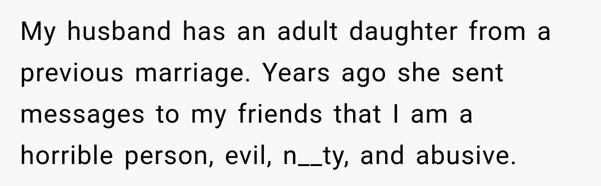 Stepdaughter Returned After 17 Years, Then Began Calling 12 Times A Day My husband has an adult daughter from a previous marriage. Years ago she sent messages to my friends that I am a horrible person, evil, n__ty, and abusive.