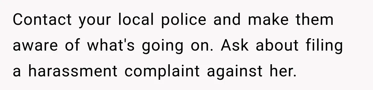Stepdaughter Returned After 17 Years, Then Began Calling 12 Times A Day Contact your local police and make them aware of what's going on. Ask about filing a harassment complaint against her.