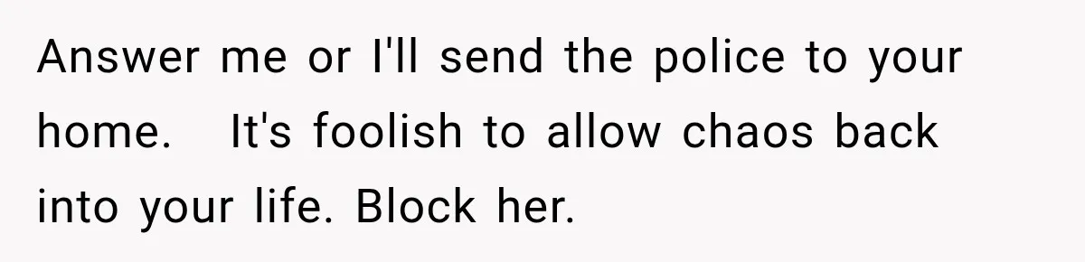 Stepdaughter Returned After 17 Years, Then Began Calling 12 Times A Day Answer me or I'll send the police to your home. It's foolish to allow chaos back into your life. Block her.