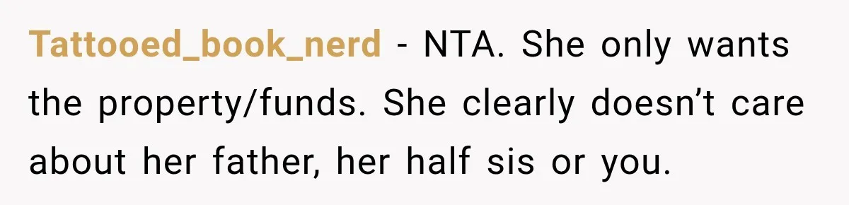Stepdaughter Returned After 17 Years, Then Began Calling 12 Times A Day Tattooed_book_nerd − NTA. She only wants the property/funds. She clearly doesn’t care about her father, her half sis or you.