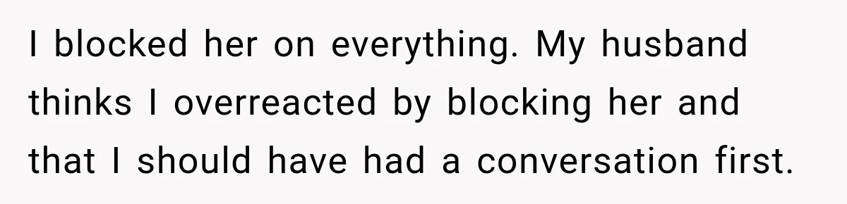 I blocked her on everything. My husband thinks I overreacted by blocking her and that I should have had a conversation first.