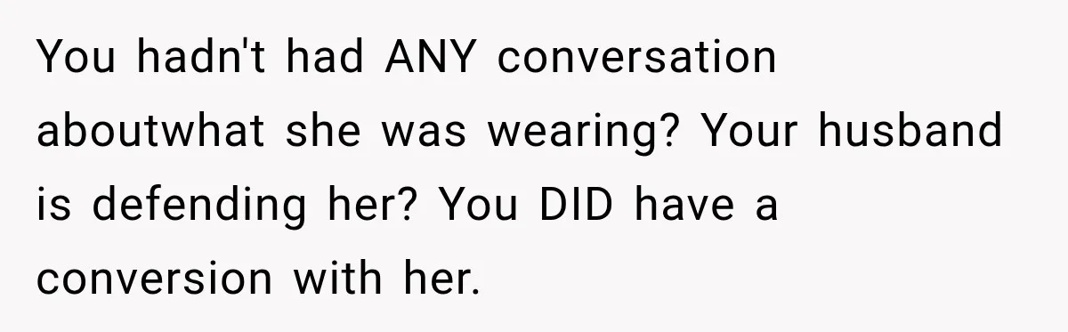 You hadn't had ANY conversation aboutwhat she was wearing? Your husband is defending her? You DID have a conversion with her.