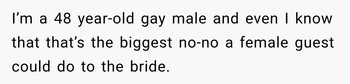 I’m a 48 year-old gay male and even I know that that’s the biggest no-no a female guest could do to the bride.