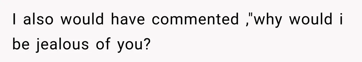 I also would have commented ,"why would i be jealous of you?