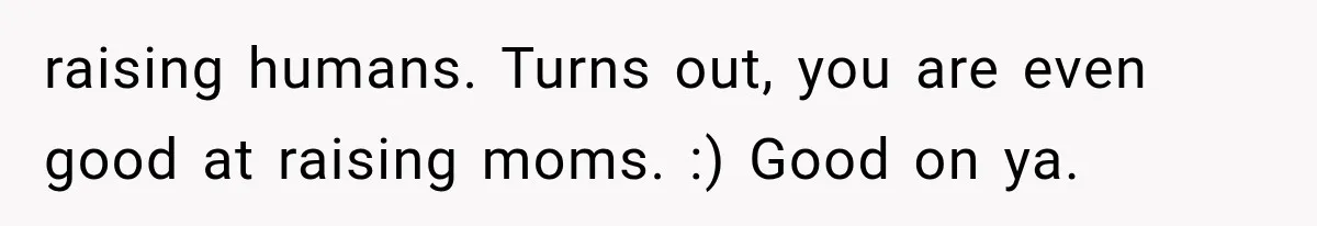 Mother Demands Her Child Stop Visiting Another Home, Then Learns Why She Needed It raising humans. Turns out, you are even good at raising moms. :) Good on ya.