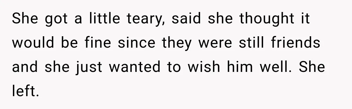 Husband’s Ex Crashed Their Wedding, Then Cried When The Bride Asked Her To Leave She got a little teary, said she thought it would be fine since they were still friends and she just wanted to wish him well. She left.