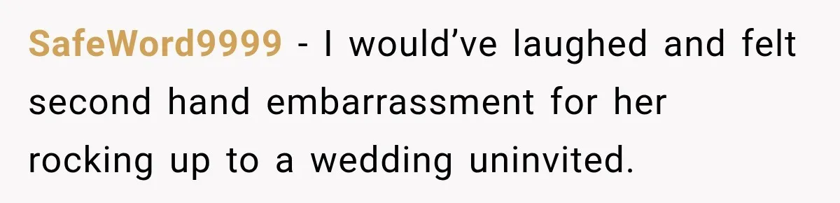 Husband’s Ex Crashed Their Wedding, Then Cried When The Bride Asked Her To Leave SafeWord9999 − I would’ve laughed and felt second hand embarrassment for her rocking up to a wedding uninvited.