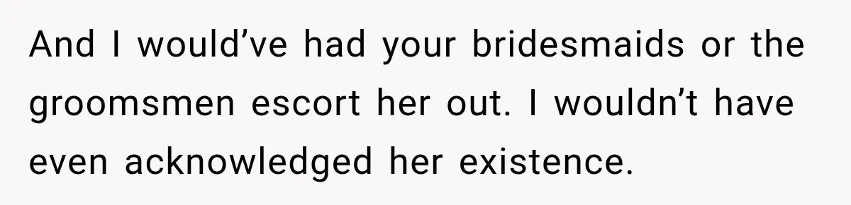 Husband’s Ex Crashed Their Wedding, Then Cried When The Bride Asked Her To Leave And I would’ve had your bridesmaids or the groomsmen escort her out. I wouldn’t have even acknowledged her existence.