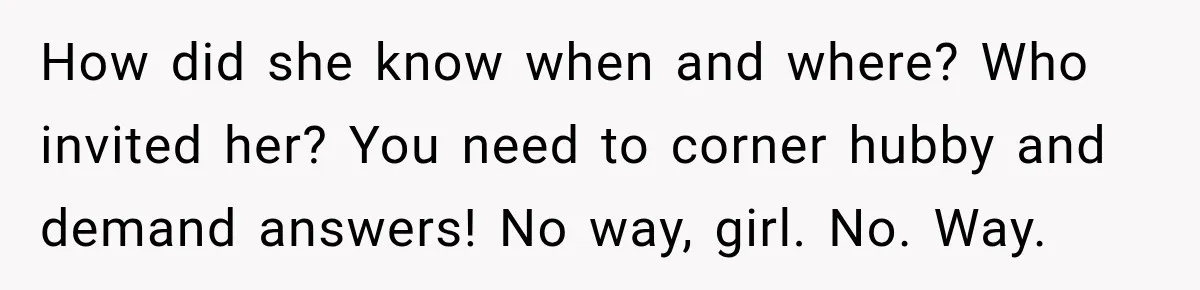Husband’s Ex Crashed Their Wedding, Then Cried When The Bride Asked Her To Leave How did she know when and where? Who invited her? You need to corner hubby and demand answers! No way, girl. No. Way.