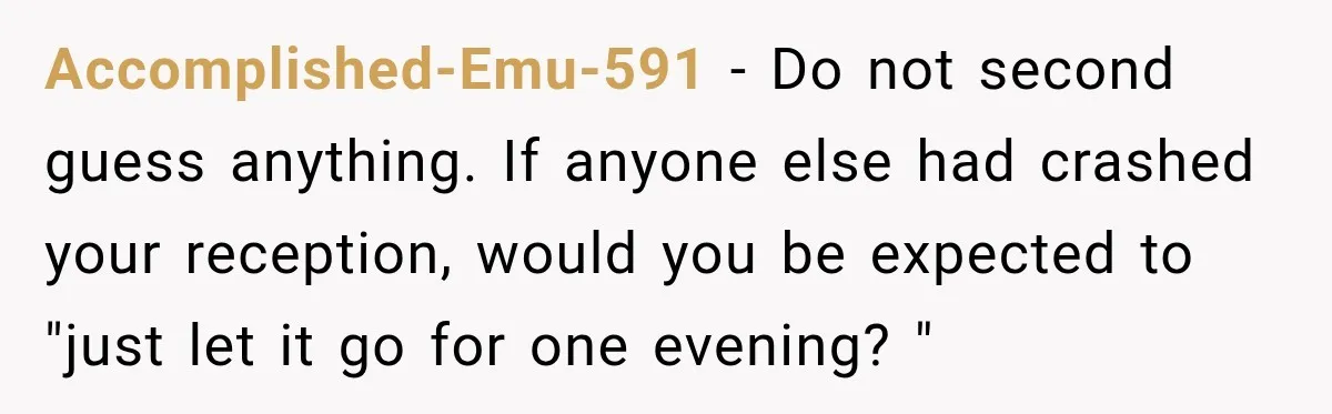 Husband’s Ex Crashed Their Wedding, Then Cried When The Bride Asked Her To Leave Accomplished-Emu-591 − Do not second guess anything. If anyone else had crashed your reception, would you be expected to "just let it go for one evening? "