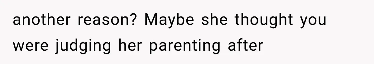 another reason? Maybe she thought you were judging her parenting after