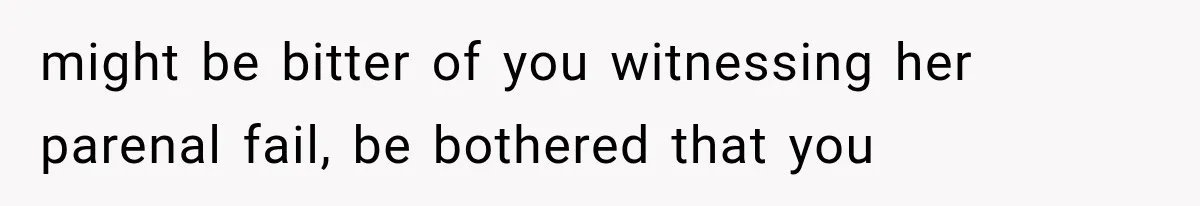 might be bitter of you witnessing her parenal fail, be bothered that you