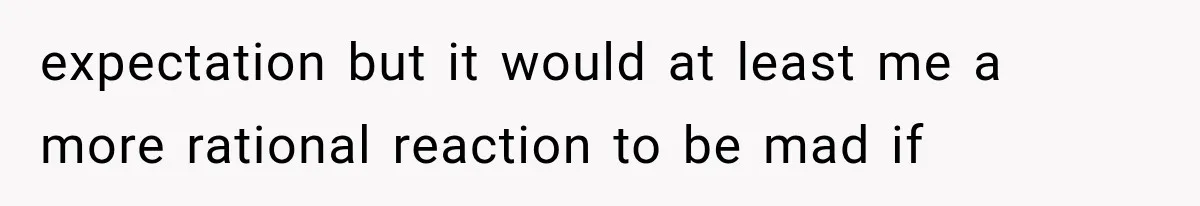 expectation but it would at least me a more rational reaction to be mad if