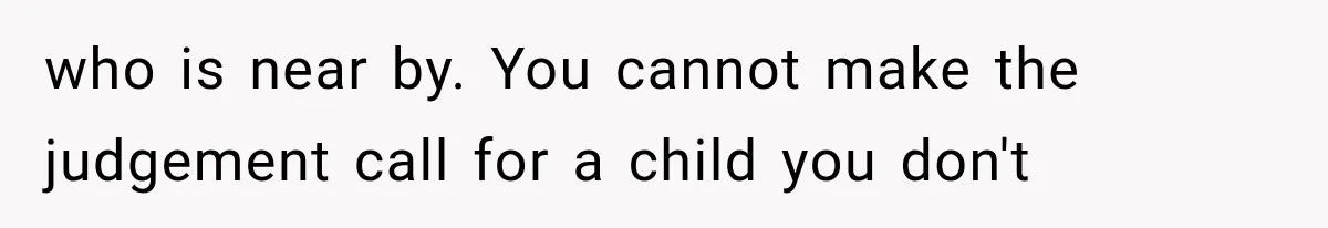 who is near by. You cannot make the judgement call for a child you don't