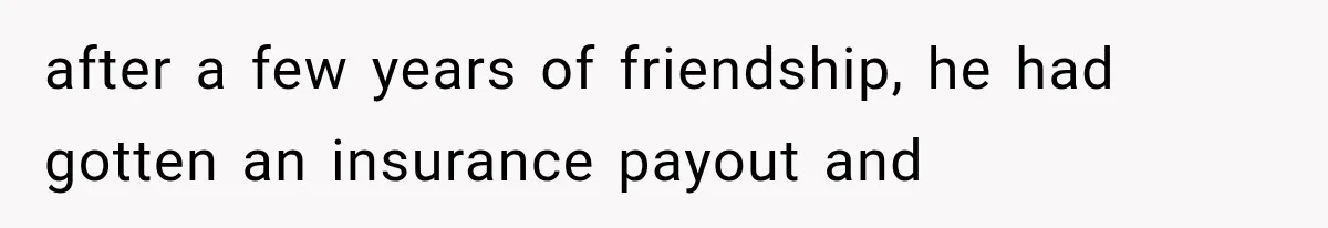 after a few years of friendship, he had gotten an insurance payout and