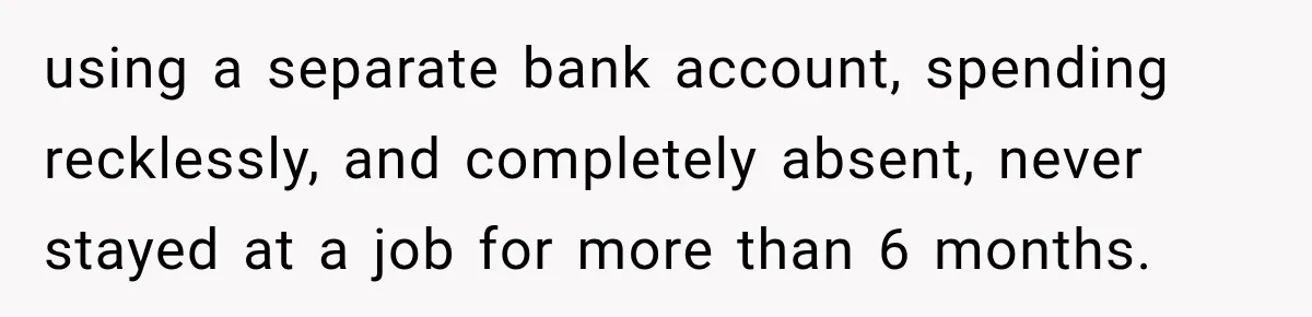 using a separate bank account, spending recklessly, and completely absent, never stayed at a job for more than 6 months.